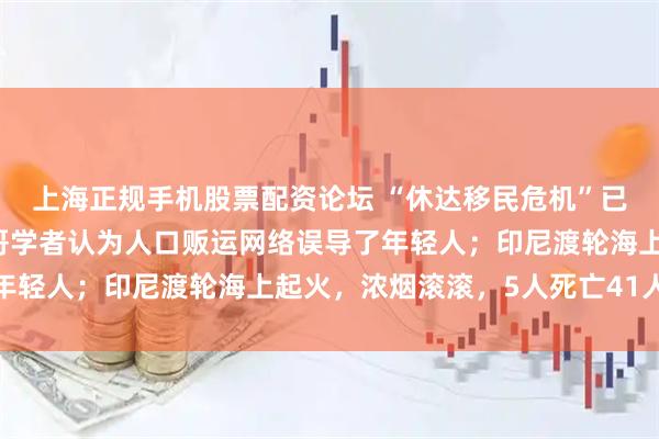 上海正规手机股票配资论坛 “休达移民危机”已造成72人丧生，摩洛哥学者认为人口贩运网络误导了年轻人；印尼渡轮海上起火，浓烟滚滚，5人死亡41人失踪